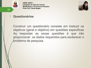 UNEB- DEDC I
Colegiado de Ciências Sociais
Metodologia e Técnicas de Pesquisa
Profa. Dra. Cleide Magáli
 Questionários
Construir um questionário consiste em traduzir os
objetivos (geral e objetivo) em questões especificas
As respostas as essas questões é que irão
proporcionar os dados requeridos para esclarecer o
problema de pesquisa.
24
 
