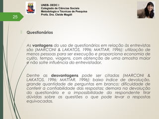 UNEB- DEDC I
Colegiado de Ciências Sociais
Metodologia e Técnicas de Pesquisa
Profa. Dra. Cleide Magáli
 Questionários
As vantagens do uso de questionários em relação às entrevistas
são (MARCONI & LAKATOS, 1996; MATTAR, 1996): utilização de
menos pessoas para ser execução e proporciona economia de
custo, tempo, viagens, com obtenção de uma amostra maior
e não sofre influência do entrevistador.
Dentre as desvantagens pode ser citadas (MARCONI &
LAKATOS, 1996; MATTAR, 1996): baixo índice de devolução,
grande quantidade de perguntas em branco; dificuldade de
conferir a confiabilidade das respostas; demora na devolução
do questionário e a impossibilidade do respondente tirar
dúvidas sobre as questões o que pode levar a respostas
equivocadas.
25
 