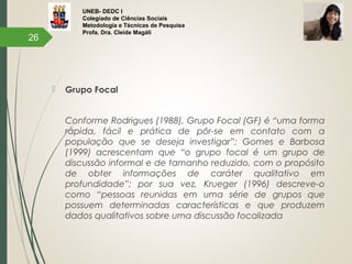 UNEB- DEDC I
Colegiado de Ciências Sociais
Metodologia e Técnicas de Pesquisa
Profa. Dra. Cleide Magáli
 Grupo Focal
Conforme Rodrigues (1988), Grupo Focal (GF) é “uma forma
rápida, fácil e prática de pôr-se em contato com a
população que se deseja investigar”; Gomes e Barbosa
(1999) acrescentam que “o grupo focal é um grupo de
discussão informal e de tamanho reduzido, com o propósito
de obter informações de caráter qualitativo em
profundidade”; por sua vez, Krueger (1996) descreve-o
como “pessoas reunidas em uma série de grupos que
possuem determinadas características e que produzem
dados qualitativos sobre uma discussão focalizada
26
 