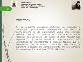 UNEB- DEDC I
Colegiado de Ciências Sociais
Metodologia e Técnicas de Pesquisa
Profa. Dra. Cleide Magáli
 OBSERVAÇÃO
[...] as seguintes vantagens costumam ser atribuídas à
observação participante: a)independe do nível de
conhecimento ou da capacidade verbal dos sujeitos;b)
permite “checar”, na pratica, a sinceridade de certas
respostas que às vezes, soa dadas só para “causar boa
impressão” ; c) permite identificar comportamentos não
intencionais ou inconscientes e explorar tópicos que os
informantes não se sentem á vontade para discutir; e
d)permite o registro do comportamento em seu contexto
temporal-espacial .(ALVES-MAZZOTTI,1999, p.164)
27
 