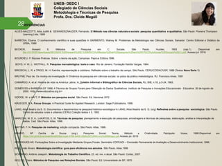 UNEB- DEDC I
Colegiado de Ciências Sociais
Metodologia e Técnicas de Pesquisa
Profa. Dra. Cleide Magáli
 REFERENCIAS
ALVES-MAZZOTTI, Alda Judith & GEWANDSZNAJDER, Fernando. O Método nas ciências naturais e sociais: pesquisa quantitativa e qualitativa. São Paulo: Pioneira Thompson
Learning Ltda, 1999
BARBOSA, Elyana. O conhecimento cientifico e suas questões In SARMENTO, Walney M. Problemas de Metodologia nas Ciências Sociais. Salvador: Centro Editorial e Didático da
UFBA, 1989
BECKER, Howard S. Métodos de Pesquisa em C. Sociais. São Paulo: Hucitec, 1993 (cap.1). Disponível em
file:///D:/DOC/downloads/BECKER,%20Howard%20S.%20M%C3%A9todos%20de%20pesquisa%20em%20Ci%C3%AAncias%20Sociais%20(1).pdf. Acesso jul. 2016
BOURDIEU. P. Razoes Praticas. Sobre a teoria da ação, Campinas: Papirus Editora,1996.
BOYD, H. W. J.; WETFALL, R. Pesquisa mercadológica: texto e caso. Rio de Janeiro: Fundação Getúlio Vargas, 1964.
BRIOSCHI, L. R. e TRIGO, M. H. Família: representação e cotidiano. Reflexão sobre o trabalho de campo. São Paulo: CERU/CODAC/USP, 1989 (Textos Nova Serie 1)
BRUYNE, Paul de. Os modos de investigação In Dinâmica da pesquisa em ciências sociais: os polos da prática metodológica. RJ: Francisco Alves, 1991
CAMARGO, A. et al. História de vida na América Latina. In: Boletim Informal e Bibliográfico de Ciências Sociais, RJ, BIB, n.16, p.5-24, 1983.
GOMES ES e BARBOSA EF 1999. A Técnica de Grupos Focais para Obtenção de Dados Qualitativos. Instituto de Pesquisa e Inovações Educacionais - Educativa. 30 de Agosto de
2000. <http://www.educativa.org.br>
GOODE, W. e HATT, P. Métodos em pesquisa social. São Paulo: Ed. Nacional,1972
KRUEGER, R.A, Focus Groups: A Practical Guide for Applied Research. London: Sage Publications, 1996.
LANG, Alice Beatriz da S. G. Documentos e depoimentos na pesquisa histórico-sociológica In LANG, Alice Beatriz da S. G. (org) Reflexões sobre a pesquisa sociológica. São Paulo.
Centro de estudos rurais e urbanos (CERU) Coleção textos n 3, 1992.
MARCONI, M. D. A.; LAKATOS, E. M. Técnicas de pesquisa: planejamento e execução de pesquisas, amostragens e técnicas de pesquisas, elaboração, análise e interpretação de
dados. 3.ed. São Paulo: Atlas, 1996.
MATTAR, F. N. Pesquisa de marketing: edição compacta. São Paulo: Atlas, 1996.
MINAYO, Mª Cecília de Souza (org.). Pesquisa Social: Teoria, Método e Criatividade. Petrópolis: Vozes, 1998.Disponível em
https://cld.pt/dl/download/9ce6538a-bcad-4766-b430-25bfa307cbf4/Livro%20Minayo.pdf Acesso jul. 2016
RODRIGUES AR. Pontuações Sobre a Investigação Mediante Grupos Focais. Seminário COPEADI – Comissão Permanente de Avaliação e Desenvolvimento Institucional, 1988.
RUIZ, João Álvaro. Metodologia cientifica: guia para eficiência nos estudos. São Paulo, Atlas,1996
SEVERINO, Antônio Joaquim. Metodologia do Trabalho Científico. 23. ed. rev. e atual. São Paulo: Cortez, 2007.
SELLTIZ, Claire. Métodos de Pesquisa nas Relações Sociais. São Paulo: Ed. Universidade de SP, 1975.
28
 