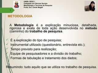 UNEB- DEDC I
Colegiado de Ciências Sociais
Metodologia e Técnicas de Pesquisa
Profa. Dra. Cleide Magáli
METODOLOGIA
A Metodologia é a explicação minuciosa, detalhada,
rigorosa e exata de toda ação desenvolvida no método
(caminho) do trabalho de pesquisa.
 É a explicação do tipo de pesquisa;
 Instrumental utilizado (questionário, entrevista etc.);
 Tempo previsto para realização;
 Equipe de pesquisadores e a divisão do trabalho;
 Formas de tabulação e tratamento dos dados;
Resumindo: tudo aquilo que se utiliza no trabalho de pesquisa.
3
 