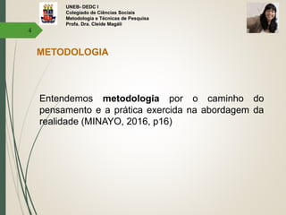 UNEB- DEDC I
Colegiado de Ciências Sociais
Metodologia e Técnicas de Pesquisa
Profa. Dra. Cleide Magáli
METODOLOGIA
Entendemos metodologia por o caminho do
pensamento e a prática exercida na abordagem da
realidade (MINAYO, 2016, p16)
4
 