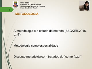 UNEB- DEDC I
Colegiado de Ciências Sociais
Metodologia e Técnicas de Pesquisa
Profa. Dra. Cleide Magáli
5
METODOLOGIA
A metodologia é o estudo de método (BECKER,2016,
p.17)
Metodologia como especialidade
Discurso metodológico = tratados de “como fazer”
 