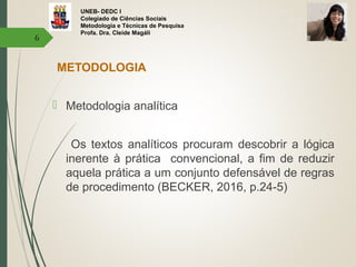 UNEB- DEDC I
Colegiado de Ciências Sociais
Metodologia e Técnicas de Pesquisa
Profa. Dra. Cleide Magáli
METODOLOGIA
 Metodologia analítica
Os textos analíticos procuram descobrir a lógica
inerente à prática convencional, a fim de reduzir
aquela prática a um conjunto defensável de regras
de procedimento (BECKER, 2016, p.24-5)
6
 