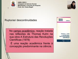 UNEB- DEDC I
Colegiado de Ciências Sociais
Metodologia e Técnicas de Pesquisa
Profa. Dra. Cleide Magáli
Rupturas/ descontinuidades
7
No campo acadêmico, reação tratada
nas reflexões de Thomas Kuhn na
sua obra A Estrutura das Revoluções
Científicas (1978)
É uma reação acadêmica frente à
concepção predominante na ciência.
 