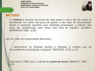 UNEB- DEDC I
Colegiado de Ciências Sociais
Metodologia e Técnicas de Pesquisa
Profa. Dra. Cleide Magáli
MÉTODO
“ O método é sempre um ponto de vista sobre o real e ele não pode se
transformar em rotina sob pena de perder o seu valor de fecundidade.
Sendo a realidade cientifica uma realidade processual, o método não
pode ser estabelecido nem antes nem fora do trabalho cientifico”
(BARBOSA,1989, p.25)
￬
tem um valor de oportunidade (Bourdieu)
desenvolver as próprias teorias e métodos à medida que as
circunstâncias da pesquisa o exigiram” (BECKER, 2016, p.13)
 Dizia Lênin (1965) que o ‘método é a alma da teoria’ (MINAYO, 1994,
p16)
8
 