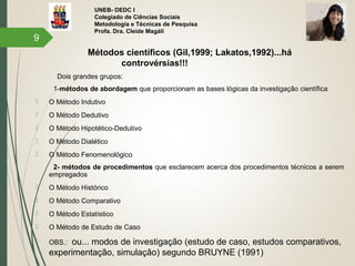 UNEB- DEDC I
Colegiado de Ciências Sociais
Metodologia e Técnicas de Pesquisa
Profa. Dra. Cleide Magáli
Métodos científicos (Gil,1999; Lakatos,1992)...há
controvérsias!!!
Dois grandes grupos:
1-métodos de abordagem que proporcionam as bases lógicas da investigação científica
 O Método Indutivo
 O Método Dedutivo
 O Método Hipotético-Dedutivo
 O Método Dialético
 O Método Fenomenológico
2- métodos de procedimentos que esclarecem acerca dos procedimentos técnicos a serem
empregados
 O Método Histórico
 O Método Comparativo
 O Método Estatístico
 O Método de Estudo de Caso
 OBS.: ou... modos de investigação (estudo de caso, estudos comparativos,
experimentação, simulação) segundo BRUYNE (1991)
9
 