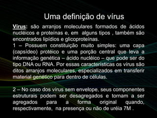 Uma definição de vírus
Vírus: são arranjos moleculares formados de ácidos
nucléicos e proteínas e, em alguns tipos , também são
encontrados lipídios e glicoproteínas.
1 – Possuem constituição muito simples: uma capa
(capsídeo) protéico e uma porção central que leva a
informação genética – ácido nucléico – que pode ser do
tipo DNA ou RNA. Por essas características os vírus são
ditos arranjos moleculares, especializados em transferir
material genético para dentro de células.
2 – No caso dos vírus sem envelope, seus componentes
estruturais podem ser desagregados e tornam a ser
agregados para a forma original quando,
respectivamente, na presença ou não de uréia 7M .
 