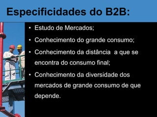 Especificidades do B2B:  Estudo de Mercados; Conhecimento do grande consumo; Conhecimento da distância  a que se encontra do consumo final; Conhecimento da diversidade dos mercados de grande consumo de que depende. 