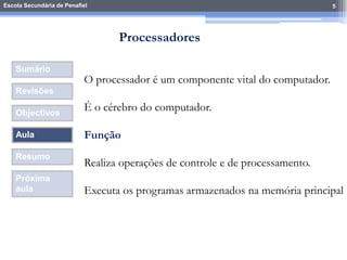 Escola Secundária de Penafiel 5
Sumário
Revisões
Objectivos
Aula
Resumo
Próxima
aula
O processador é um componente vital do computador.
É o cérebro do computador.
Função
Realiza operações de controle e de processamento.
Executa os programas armazenados na memória principal
Processadores
 