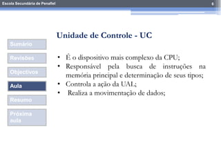 Escola Secundária de Penafiel 6
Sumário
Revisões
Objectivos
Aula
Resumo
Próxima
aula
• É o dispositivo mais complexo da CPU;
• Responsável pela busca de instruções na
memória principal e determinação de seus tipos;
• Controla a ação da UAL;
• Realiza a movimentação de dados;
Unidade de Controle - UC
 