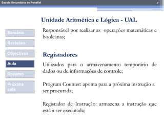 Escola Secundária de Penafiel 7
Sumário
Revisões
Objectivos
Aula
Resumo
Próxima
aula
Responsável por realizar as operações matemáticas e
booleanas;
Unidade Aritmética e Lógica - UAL
Registadores
Utilizados para o armazenamento temporário de
dados ou de informações de controle;
Program Counter: aponta para a próxima instrução a
ser procurada;
Registador de Instrução: armazena a instrução que
está a ser executada;
 