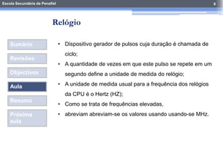 Escola Secundária de Penafiel 8
Sumário
Revisões
Objectivos
Aula
Resumo
Próxima
aula
• Dispositivo gerador de pulsos cuja duração é chamada de
ciclo;
• A quantidade de vezes em que este pulso se repete em um
segundo define a unidade de medida do relógio;
• A unidade de medida usual para a frequência dos relógios
da CPU é o Hertz (HZ);
• Como se trata de frequências elevadas,
• abreviam abreviam-se os valores usando usando-se MHz.
Relógio
 