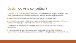 Design ou Arte conceitual?
❑ O centro da discussão não é o conforto, pois o valor emocional em relação aos objetos não é
oferecido através da funcionalidade, mas sim, por meio do seu nível de expressividade.
❑ A arte conceitual, a ideia é mais importante que o próprio resultado final.
❑ Para o artista conceitual é dispensável o feitio do projeto, pois o que importa é a intenção do
artista, a mensagem que é elaborada antes mesmo da materialização.
❑ A arte deixa de ser visual, para ser olhada, e passa a ser considerada como uma ideia e
pensamento.
❑ Essa modalidade de arte está extremamente preocupada com o caráter inovador e
experimental e que à ideia e ao pensamento do artista se sobrepõe a noção tradicional de arte.
 