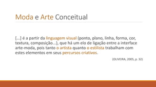 Moda e Arte Conceitual
[...] é a partir da linguagem visual (ponto, plano, linha, forma, cor,
textura, composição...), que há um elo de ligação entre a interface
arte-moda, pois tanto o artista quanto o estilista trabalham com
estes elementos em seus percursos criativos.
(OLIVEIRA, 2005, p. 32)
 