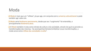 Moda
❑ Moda é mais que um “reflexo”, já que age, em conjunto com o universo cultural/social e pode
também agir sobre ele.
❑ Moda seria fenômeno permanente, desde que seu “surgimento” foi entendido, e
principalmente fenômeno ativo.
❑ A Moda também é vista como retrato da cultura e da sociedade, através do qual se percebe as
transformações das mesmas, “ao acompanhar/retratar/simbolizar essas transformações, a
moda serve como reflexo das sociedades à volta”.
 