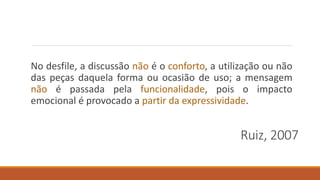 Ruiz, 2007
No desfile, a discussão não é o conforto, a utilização ou não
das peças daquela forma ou ocasião de uso; a mensagem
não é passada pela funcionalidade, pois o impacto
emocional é provocado a partir da expressividade.
 