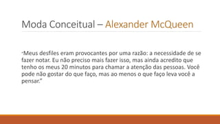 Moda Conceitual – Alexander McQueen
“Meus desfiles eram provocantes por uma razão: a necessidade de se
fazer notar. Eu não preciso mais fazer isso, mas ainda acredito que
tenho os meus 20 minutos para chamar a atenção das pessoas. Você
pode não gostar do que faço, mas ao menos o que faço leva você a
pensar.”
 