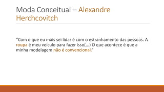 Moda Conceitual – Alexandre
Herchcovitch
“Com o que eu mais sei lidar é com o estranhamento das pessoas. A
roupa é meu veículo para fazer isso(...) O que acontece é que a
minha modelagem não é convencional.”
 