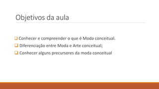 Objetivos da aula
❑ Conhecer e compreender o que é Moda conceitual.
❑ Diferenciação entre Moda e Arte conceitual;
❑ Conhecer alguns precursores da moda conceitual
 