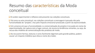 Resumo das características da Moda
conceitual
❑ O caráter experimental e reflexivo está presente nas coleções conceituais.
❑ Tal como na arte conceitual, nas coleções conceituais a mensagem é passada não pela
funcionalidade do “projeto”, mas pelo impacto emocional provocado a partir da expressividade.
❑ Um universo em que a funcionalidade e a comercialização do projeto é recusada em nome da
experimentação, da ruptura com o lugar-comum, da recusa às tendências reinantes, ou seja, da
recusa dos modelos de comercialização dos produtos de moda.
❑ Ao recusarem formas, texturas e cores facilmente digeríveis pelo grande público, podem
causar um impacto midiático que eleva o nome do criador.
 