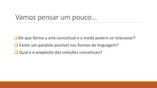 Vamos pensar um pouco...
❑ De que forma a arte conceitual e a moda podem se relacionar?
❑ Existe um paralelo possível nas formas de linguagem?
❑ Qual é o propósito das coleções conceituais?
 