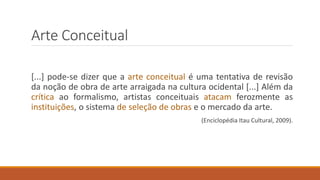 Arte Conceitual
[...] pode-se dizer que a arte conceitual é uma tentativa de revisão
da noção de obra de arte arraigada na cultura ocidental [...] Além da
crítica ao formalismo, artistas conceituais atacam ferozmente as
instituições, o sistema de seleção de obras e o mercado da arte.
(Enciclopédia Itau Cultural, 2009).
 