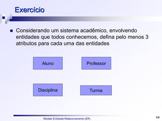 Modelo Entidade-Relacionamento (ER) 11
Exercício
 Considerando um sistema acadêmico, envolvendo
entidades que todos conhecemos, defina pelo menos 3
atributos para cada uma das entidades
Aluno
Disciplina
Professor
Turma
 