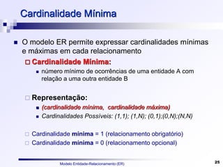 Modelo Entidade-Relacionamento (ER) 25
Cardinalidade Mínima
 O modelo ER permite expressar cardinalidades mínimas
e máximas em cada relacionamento
 Cardinalidade Mínima:
 número mínimo de ocorrências de uma entidade A com
relação a uma outra entidade B
 Representação:
 (cardinalidade mínima, cardinalidade máxima)‫‏‬
 Cardinalidades Possíveis: (1,1); (1,N); (0,1);(0,N);(N,N)
 Cardinalidade mínima = 1 (relacionamento obrigatório)
 Cardinalidade mínima = 0 (relacionamento opcional)
 