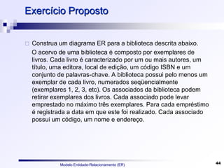 Modelo Entidade-Relacionamento (ER) 44
Exercício Proposto
 Construa um diagrama ER para a biblioteca descrita abaixo.
O acervo de uma biblioteca é composto por exemplares de
livros. Cada livro é caracterizado por um ou mais autores, um
título, uma editora, local de edição, um código ISBN e um
conjunto de palavras-chave. A biblioteca possui pelo menos um
exemplar de cada livro, numerados seqüencialmente
(exemplares 1, 2, 3, etc). Os associados da biblioteca podem
retirar exemplares dos livros. Cada associado pode levar
emprestado no máximo três exemplares. Para cada empréstimo
é registrada a data em que este foi realizado. Cada associado
possui um código, um nome e endereço.
 