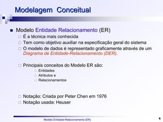 Modelo Entidade-Relacionamento (ER) 6
Modelagem Conceitual
 Modelo Entidade Relacionamento (ER)‫‏‬
 É a técnica mais conhecida
 Tem como objetivo auxiliar na especificação geral do sistema
 O modelo de dados é representado graficamente através de um
Diagrama de Entidade-Relacionamento (DER).
 Principais conceitos do Modelo ER são:
 Entidades
 Atributos e
 Relacionamentos
 Notação: Criada por Peter Chen em 1976
 Notação usada: Heuser
 