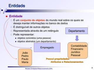 Modelo Entidade-Relacionamento (ER) 7
Entidade
 Entidade
 É um conjunto de objetos do mundo real sobre os quais se
deseja manter informações no banco de dados
 É distinguível de outros objetos
 Representada através de um retângulo
 Pode representar:
 objetos concretos (uma pessoa)
 objetos abstratos (um departamento)
Departamento
Contabilidade
Financeiro
Jurídico
Pessoal
Empregado
João
Pedro
Paulo
Maria
Possui propriedades
Atributos e Relacionamentos
 
