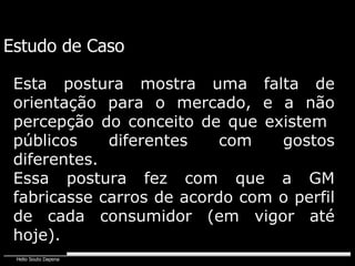 Estudo de Caso Esta postura mostra uma falta de orientação para o mercado, e a não percepção do conceito de que existem  públicos diferentes com gostos diferentes. Essa postura fez com que a GM fabricasse carros de acordo com o perfil de cada consumidor (em vigor até hoje). 