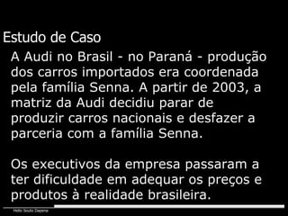 Estudo de Caso A Audi no Brasil - no Paraná - produção dos carros importados era coordenada pela família Senna. A partir de 2003, a matriz da Audi decidiu parar de produzir carros nacionais e desfazer a parceria com a família Senna. Os executivos da empresa passaram a ter dificuldade em adequar os preços e produtos à realidade brasileira. 