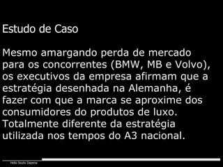 Estudo de Caso Mesmo amargando perda de mercado para os concorrentes (BMW, MB e Volvo), os executivos da empresa afirmam que a estratégia desenhada na Alemanha, é fazer com que a marca se aproxime dos consumidores do produtos de luxo. Totalmente diferente da estratégia utilizada nos tempos do A3 nacional. 