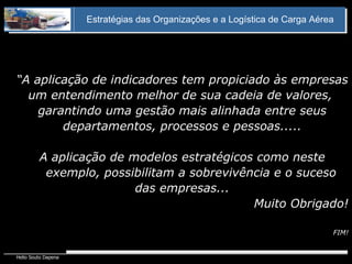 “ A aplicação de indicadores tem propiciado às empresas um entendimento melhor de sua cadeia de valores,  garantindo uma gestão mais alinhada entre seus departamentos, processos e pessoas..... A aplicação de modelos estratégicos como neste exemplo, possibilitam a sobrevivência e o suceso das empresas... Muito Obrigado! FIM! Estratégias das Organizações e a Logística de Carga Aérea 