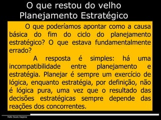 O que poderíamos apontar como a causa básica do fim do ciclo do planejamento estratégico? O que estava fundamentalmente errado?   A resposta é simples: há uma incompatibilidade entre planejamento e estratégia. Planejar é sempre um exercício de lógica, enquanto estratégia, por definição, não é lógica pura, uma vez que o resultado das decisões estratégicas sempre depende das reações dos concorrentes.  O que restou do velho Planejamento Estratégico 