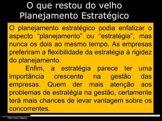 O planejamento estratégico podia enfatizar o aspecto “planejamento” ou “estratégia”, mas nunca os dois ao mesmo tempo. As empresas preferiram a flexibilidade da estratégia à rigidez do planejamento. Enfim, a estratégia parece ter uma importância crescente na gestão das empresas. Quem der mais atenção aos problemas de estratégia na gestão, certamente terá mais chances de levar vantagem sobre os concorrentes. O que restou do velho Planejamento Estratégico 