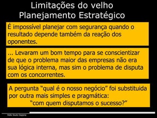 Limitações do velho Planejamento Estratégico É impossível planejar com segurança quando o resultado depende também da reação dos oponentes. ... Levaram um bom tempo para se conscientizar de que o problema maior das empresas não era sua lógica interna, mas sim o problema de disputa com os concorrentes. A pergunta “qual é o nosso negócio” foi substituida por outra mais simples e pragmática:  “ com quem disputamos o sucesso?” 