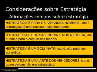 Considerações sobre Estratégia ESTRATÉGIA É PARA OS “GRANDES HOMENS”, isto é, estrategista é uma pessoa muito importante. Afirmações   comuns sobre estratégia ESTRATÉGIA EXIGE SABEDORIA E MUITA LÓGICA, isto é, não é para o comum dos mortais. ESTRATÉGIA É UM DOM INATO, isto é, não pode ser aprendida. ESTRATÉGIA É UMA ARTE DOS VENCEDORES, isto é, quem perdeu não era estrategista. 
