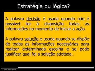 A palavra  decisão  é usada quando não é possível ter à disposição todas as informações no momento de iniciar a ação . A palavra  solução  e usada quando se dispõe de todas as informações necessárias para realizar determinada escolha e se pode justificar qual foi a solução adotada. Estratégia   ou lógica? 