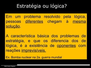 Em um problema resolvido pela lógica, pessoas  diferentes  chegam à  mesma   solução . A característica básica dos problemas de estratégia, e que os diferencia dos de lógica, é a existência de  oponentes  com reações  imprevisíveis. Ex. Bomba nuclear na 2a. guerra mundial Estratégia   ou lógica? 