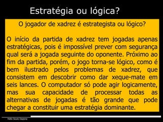 O jogador de xadrez é estrategista ou lógico? O início da partida de xadrez tem jogadas apenas estratégicas, pois é impossível prever com segurança qual será a jogada seguinte do oponente. Próximo ao fim da partida, porém, o jogo torna-se lógico, como é bem ilustrado pelos problemas de xadrez, que consistem em descobrir como dar xeque-mate em seis lances. O computador só pode agir logicamente, mas sua capacidade de processar todas as alternativas de jogadas é tão grande que pode chegar a constituir uma estratégia dominante. Estratégia   ou lógica? 