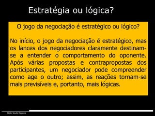 O jogo da negociação é estratégico ou lógico? No início, o jogo da negociação é estratégico, mas os lances dos negociadores claramente destinam-se a entender o comportamento do oponente. Após várias propostas e contrapropostas dos participantes, um negociador pode compreender como age o outro; assim, as reações tornam-se mais previsíveis e, portanto, mais lógicas. Estratégia   ou lógica? 