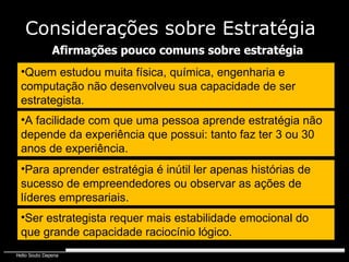Quem estudou muita física, química, engenharia e computação não desenvolveu sua capacidade de ser estrategista. Afirmações pouco comuns sobre estratégia A facilidade com que uma pessoa aprende estratégia não depende da experiência que possui: tanto faz ter 3 ou 30 anos de experiência.  Para aprender estratégia é inútil ler apenas histórias de sucesso de empreendedores ou observar as ações de líderes empresariais. Ser estrategista requer mais estabilidade emocional do que grande capacidade raciocínio lógico. Considerações sobre Estratégia 
