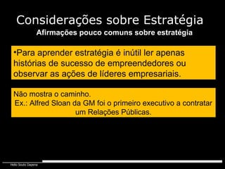 Afirmações pouco comuns sobre estratégia Não mostra o caminho. Ex.: Alfred Sloan da GM foi o primeiro executivo a contratar um Relações Públicas. Para aprender estratégia é inútil ler apenas histórias de sucesso de empreendedores ou observar as ações de líderes empresariais. Considerações sobre Estratégia 