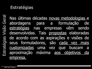 Estratégias Nas últimas décadas  novas metodologias  e abordagens para a formulação de  estratégias  nas empresas vêm sendo desenvolvidas. Tais  propostas  elaboradas de acordo com as aspirações e visões de seus formuladores, são  cada vez mais customizadas  uma vez que buscam a aproximação máxima  aos objetivos da empresa. Estratégias Visão Geral 