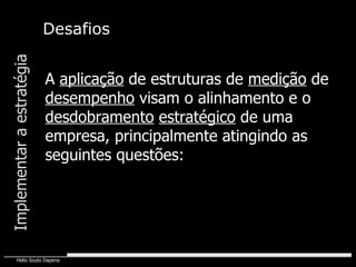 Desafios Implementar a estratégia A  aplicação  de estruturas de  medição  de  desempenho  visam o alinhamento e o  desdobramento   estratégico  de uma empresa, principalmente atingindo as seguintes questões: 