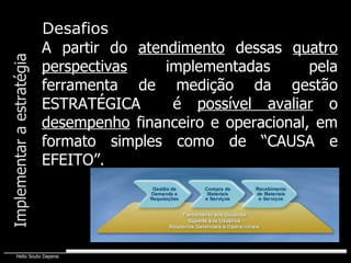 Implementar a estratégia A partir do  atendimento  dessas  quatro   perspectivas  implementadas pela ferramenta de medição da gestão ESTRATÉGICA  é  possível avaliar  o  desempenho  financeiro e operacional, em formato simples como de “CAUSA e EFEITO”. Desafios 